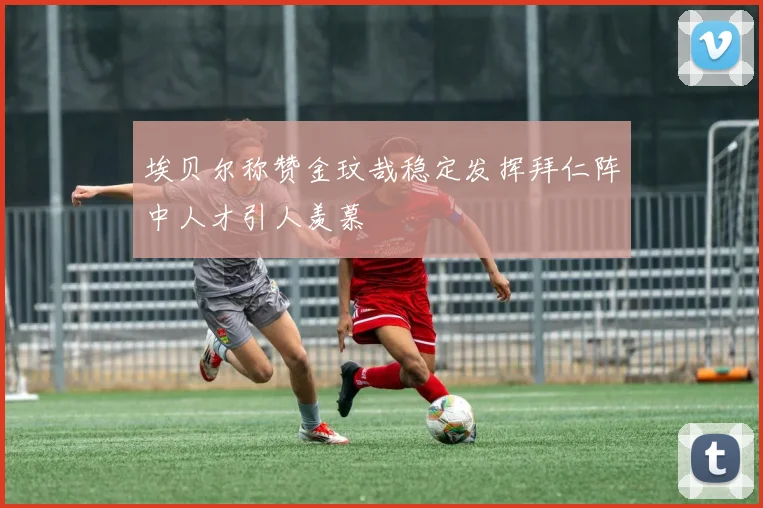 埃贝尔称赞金玟哉稳定发挥拜仁阵中人才引人羡慕