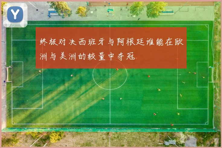 终极对决西班牙与阿根廷谁能在欧洲与美洲的较量中夺冠