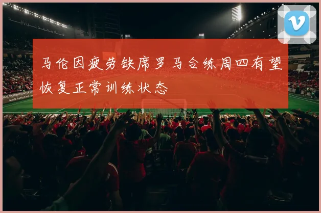 马伦因疲劳缺席罗马合练周四有望恢复正常训练状态