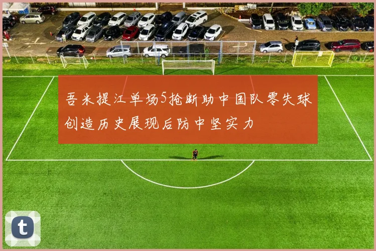 吾米提江单场5抢断助中国队零失球创造历史展现后防中坚实力