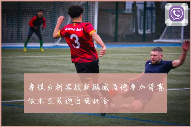 鲁媒分析客战新鹏城马德鲁加停赛依木兰或迎出场机会