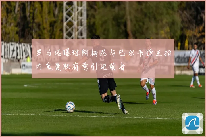 罗马诺曝琼阿梅尼与巴尔韦德互指内鬼曼联有意引进前者