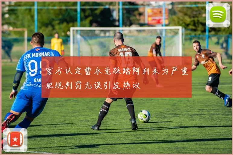 官方认定曹永竞踩踏阿利米为严重犯规判罚无误引发热议
