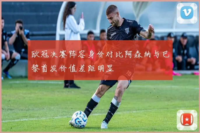 欧冠决赛阵容身价对比阿森纳与巴黎首发价值差距明显