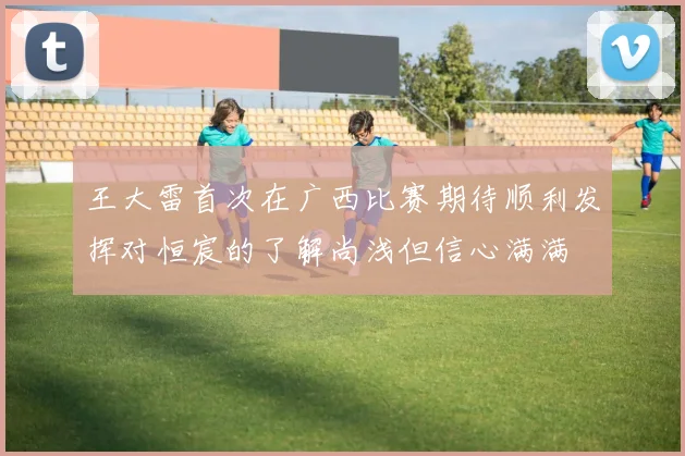 王大雷首次在广西比赛期待顺利发挥对恒宸的了解尚浅但信心满满