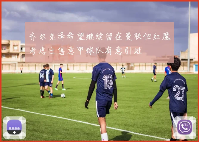 齐尔克泽希望继续留在曼联但红魔考虑出售意甲球队有意引进