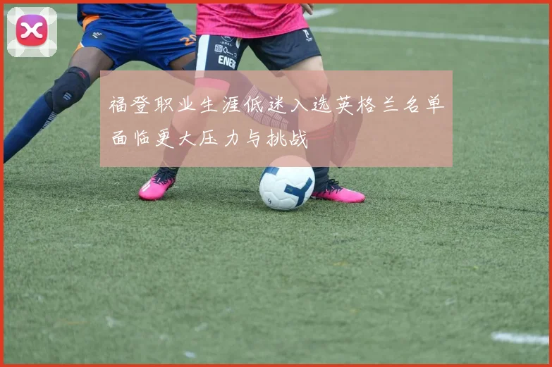 福登职业生涯低迷入选英格兰名单面临更大压力与挑战