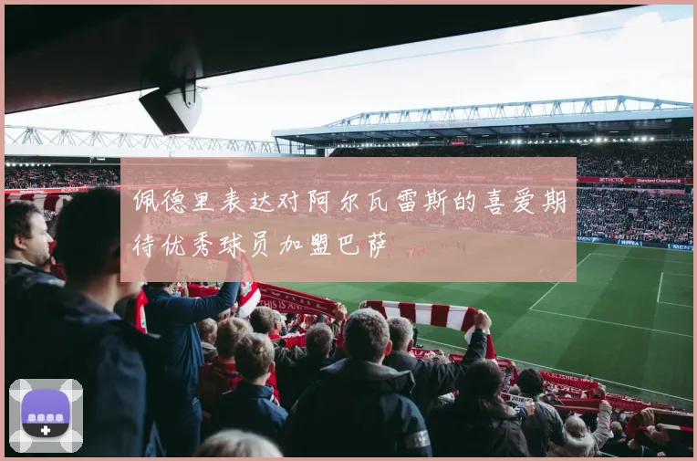 佩德里表达对阿尔瓦雷斯的喜爱期待优秀球员加盟巴萨