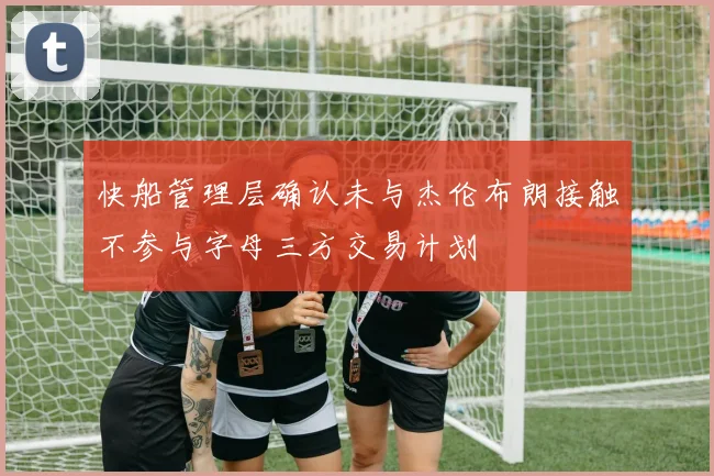 快船管理层确认未与杰伦布朗接触不参与字母三方交易计划
