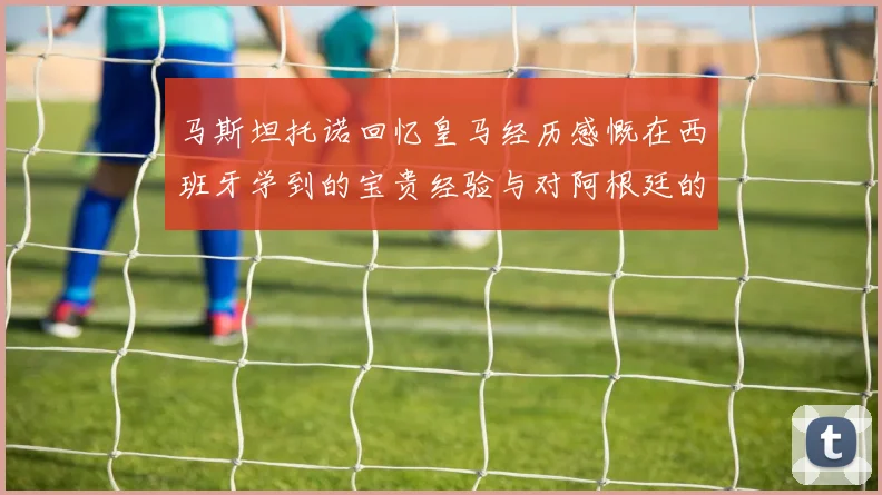 马斯坦托诺回忆皇马经历感慨在西班牙学到的宝贵经验与对阿根廷的思念