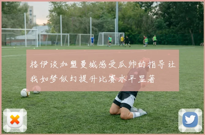 格伊谈加盟曼城感受瓜帅的指导让我如梦似幻提升比赛水平显著